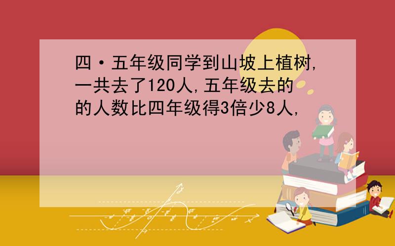 四·五年级同学到山坡上植树,一共去了120人,五年级去的的人数比四年级得3倍少8人,