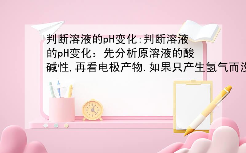 判断溶液的pH变化:判断溶液的pH变化：先分析原溶液的酸碱性,再看电极产物.如果只产生氢气而没有氧气,只pH变大； （2