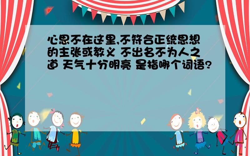 心思不在这里,不符合正统思想的主张或教义 不出名不为人之道 天气十分明亮 是指哪个词语?