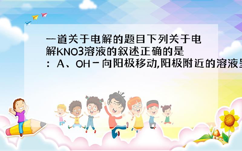 一道关于电解的题目下列关于电解KNO3溶液的叙述正确的是：A、OH－向阳极移动,阳极附近的溶液呈碱性B、阳极上H＋得电子