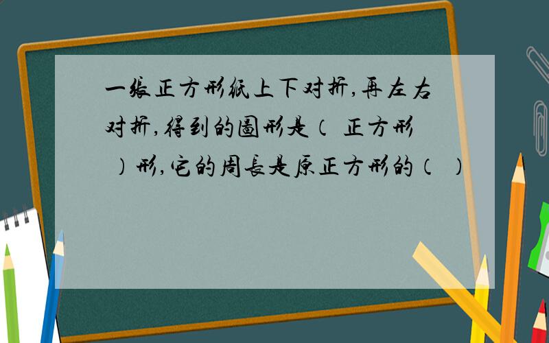 一张正方形纸上下对折,再左右对折,得到的图形是（ 正方形 ）形,它的周长是原正方形的（ ）