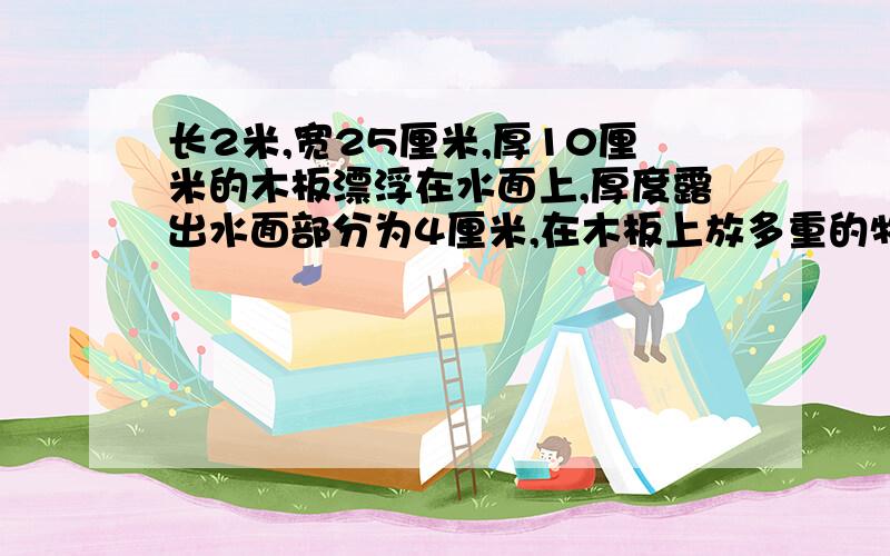 长2米,宽25厘米,厚10厘米的木板漂浮在水面上,厚度露出水面部分为4厘米,在木板上放多重的物体,使木块上表面与水面相平