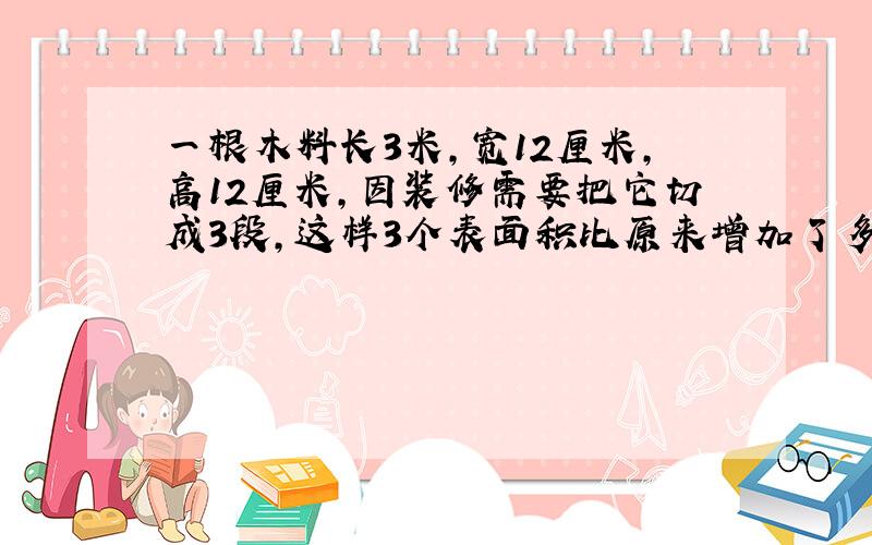 一根木料长3米,宽12厘米,高12厘米,因装修需要把它切成3段,这样3个表面积比原来增加了多少?