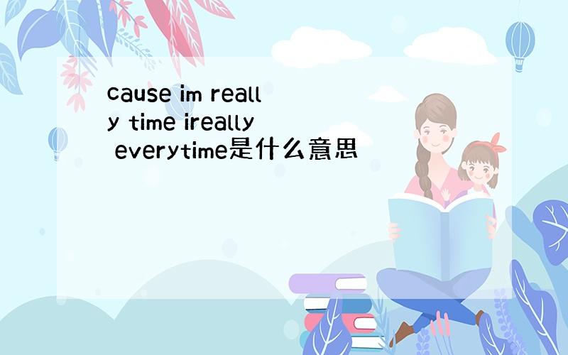 cause im really time ireally everytime是什么意思