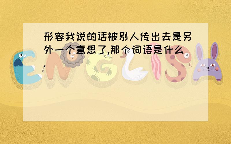 形容我说的话被别人传出去是另外一个意思了,那个词语是什么.