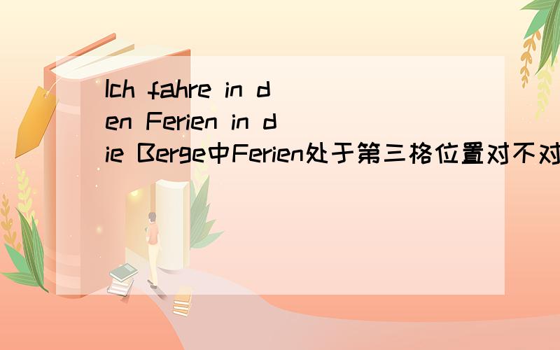 Ich fahre in den Ferien in die Berge中Ferien处于第三格位置对不对,那Berge