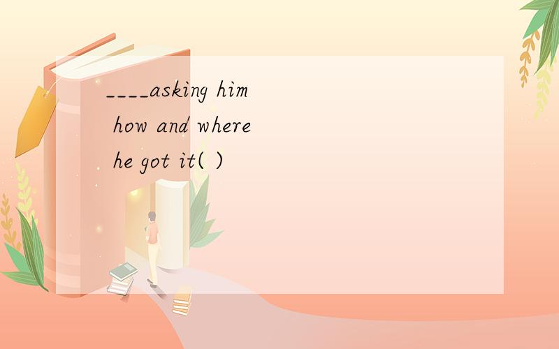 ____asking him how and where he got it( )