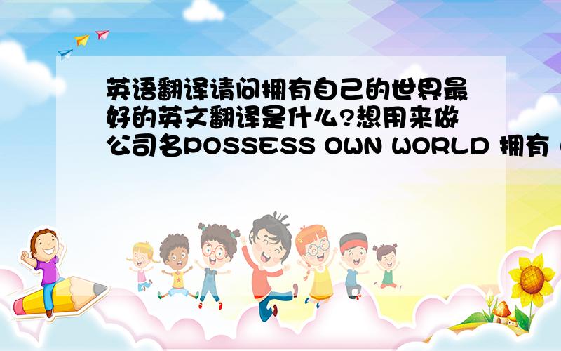 英语翻译请问拥有自己的世界最好的英文翻译是什么?想用来做公司名POSSESS OWN WORLD 拥有 自己的 世界