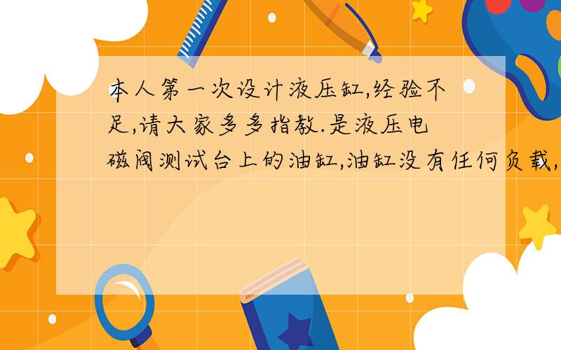 本人第一次设计液压缸,经验不足,请大家多多指教.是液压电磁阀测试台上的油缸,油缸没有任何负载,只是空运行.而接入油缸的有