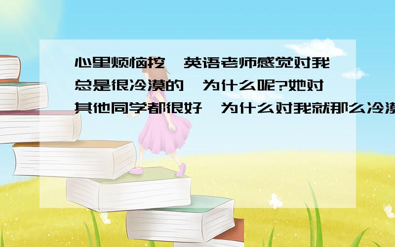 心里烦恼挖、英语老师感觉对我总是很冷漠的、为什么呢?她对其他同学都很好、为什么对我就那么冷漠呢