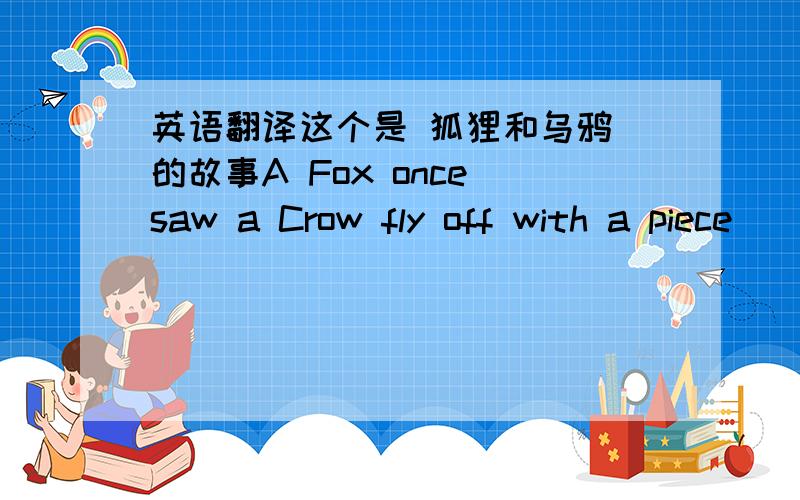 英语翻译这个是 狐狸和乌鸦 的故事A Fox once saw a Crow fly off with a piece