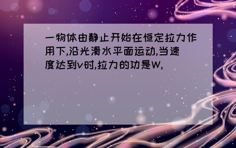 一物体由静止开始在恒定拉力作用下,沿光滑水平面运动,当速度达到v时,拉力的功是W,