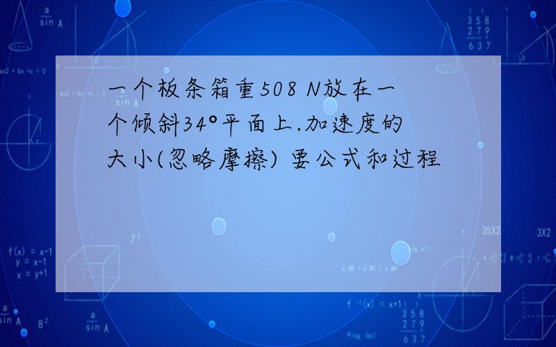 一个板条箱重508 N放在一个倾斜34°平面上.加速度的大小(忽略摩擦) 要公式和过程