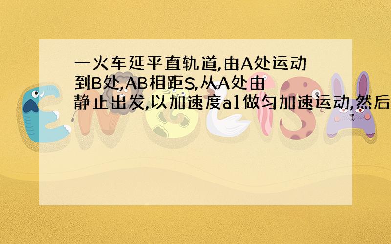 一火车延平直轨道,由A处运动到B处,AB相距S,从A处由静止出发,以加速度a1做匀加速运动,然后可能做匀速直线