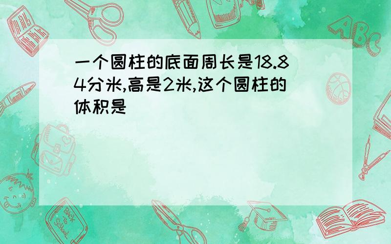 一个圆柱的底面周长是18.84分米,高是2米,这个圆柱的体积是（ ）