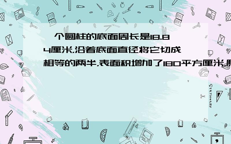 一个圆柱的底面周长是18.84厘米，沿着底面直径将它切成相等的两半，表面积增加了180平方厘米，原来这个圆柱的表面积和体