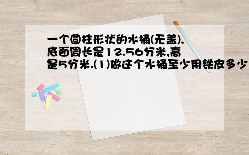 一个圆柱形状的水桶(无盖),底面周长是12.56分米,高是5分米.(1)做这个水桶至少用铁皮多少平方分米?这个水桶最多可