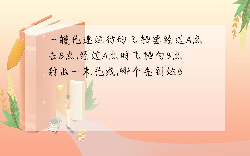 一艘光速运行的飞船要经过A点去B点,经过A点时飞船向B点射出一束光线,哪个先到达B