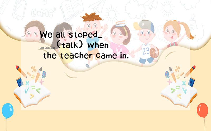 We all stoped____(talk) when the teacher came in.