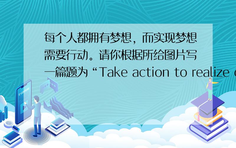 每个人都拥有梦想，而实现梦想需要行动。请你根据所给图片写一篇题为“Take action to realize our