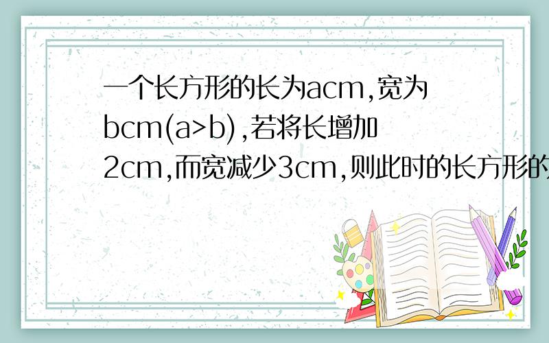 一个长方形的长为acm,宽为bcm(a>b),若将长增加2cm,而宽减少3cm,则此时的长方形的面积是增加了还是减少了?