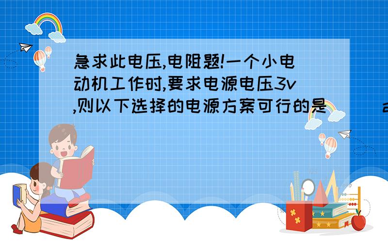 急求此电压,电阻题!一个小电动机工作时,要求电源电压3v,则以下选择的电源方案可行的是( ) a.用2节干电池并连 b.