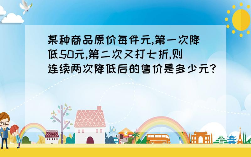 某种商品原价每件元,第一次降低50元,第二次又打七折,则连续两次降低后的售价是多少元?