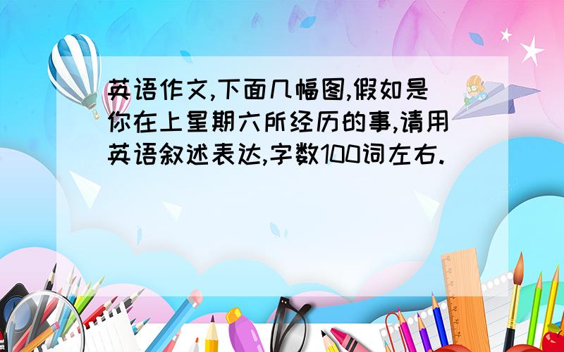 英语作文,下面几幅图,假如是你在上星期六所经历的事,请用英语叙述表达,字数100词左右.