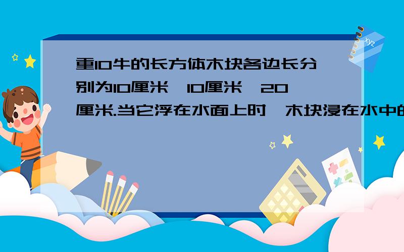 重10牛的长方体木块各边长分别为10厘米,10厘米,20厘米.当它浮在水面上时,木块浸在水中的深度为（ ）厘米,水对木块