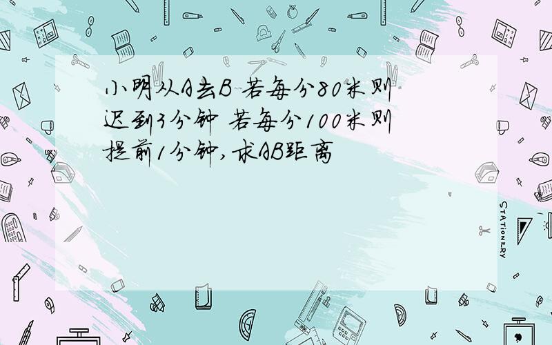 小明从A去B 若每分80米则迟到3分钟 若每分100米则提前1分钟,求AB距离