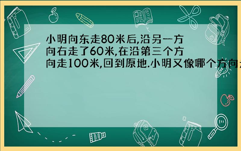 小明向东走80米后,沿另一方向右走了60米,在沿第三个方向走100米,回到原地.小明又像哪个方向走的?