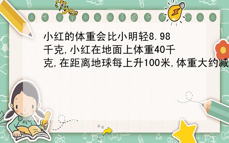 小红的体重会比小明轻8.98千克,小红在地面上体重40千克,在距离地球每上升100米,体重大约减少3%