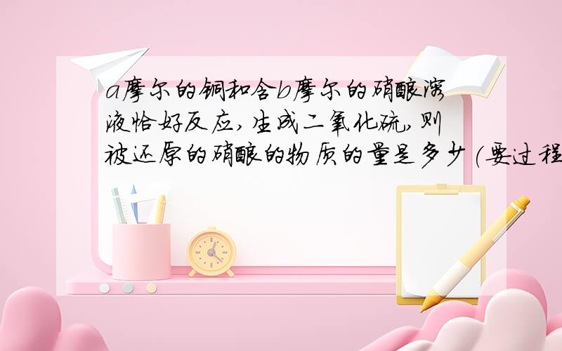 a摩尔的铜和含b摩尔的硝酸溶液恰好反应,生成二氧化硫,则被还原的硝酸的物质的量是多少(要过程）