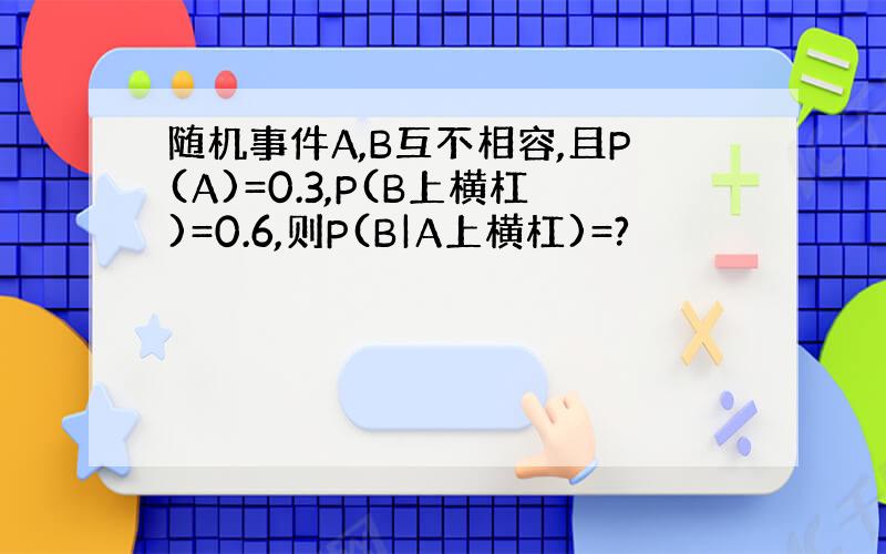 随机事件A,B互不相容,且P(A)=0.3,P(B上横杠)=0.6,则P(B|A上横杠)=?