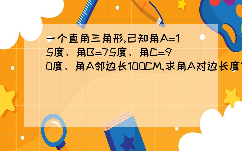 一个直角三角形,已知角A=15度、角B=75度、角C=90度、角A邻边长100CM.求角A对边长度?