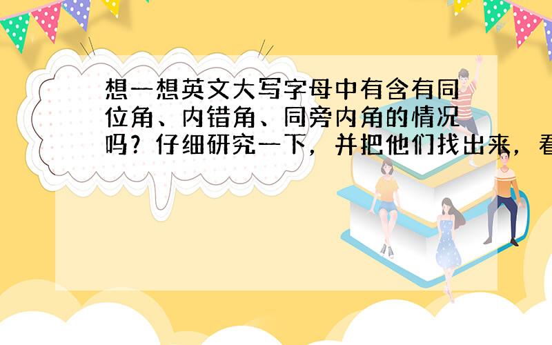 想一想英文大写字母中有含有同位角、内错角、同旁内角的情况吗？仔细研究一下，并把他们找出来，看你能找出多少这样的字母，写出