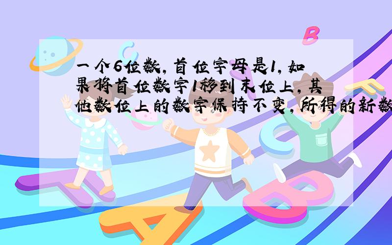 一个6位数,首位字母是1,如果将首位数字1移到末位上,其他数位上的数字保持不变,所得的新数是原数的3倍,求原6位数