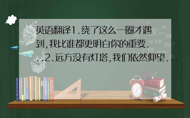 英语翻译1.绕了这么一圈才遇到,我比谁都更明白你的重要...2.远方没有灯塔,我们依然仰望...