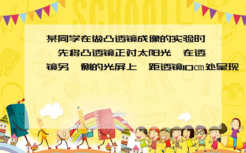 某同学在做凸透镜成像的实验时,先将凸透镜正对太阳光,在透镜另一侧的光屏上,距透镜10㎝处呈现一个最小最亮的光点,然后开始