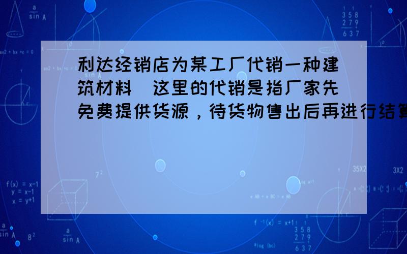 利达经销店为某工厂代销一种建筑材料（这里的代销是指厂家先免费提供货源，待货物售出后再进行结算，未售出的由厂家负责处理）．