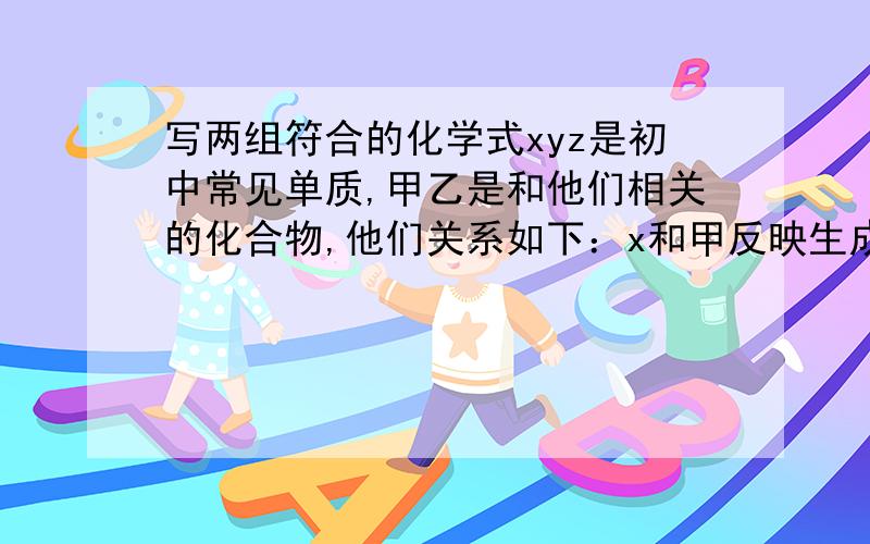 写两组符合的化学式xyz是初中常见单质,甲乙是和他们相关的化合物,他们关系如下：x和甲反映生成乙和y,x和z反映生成乙,