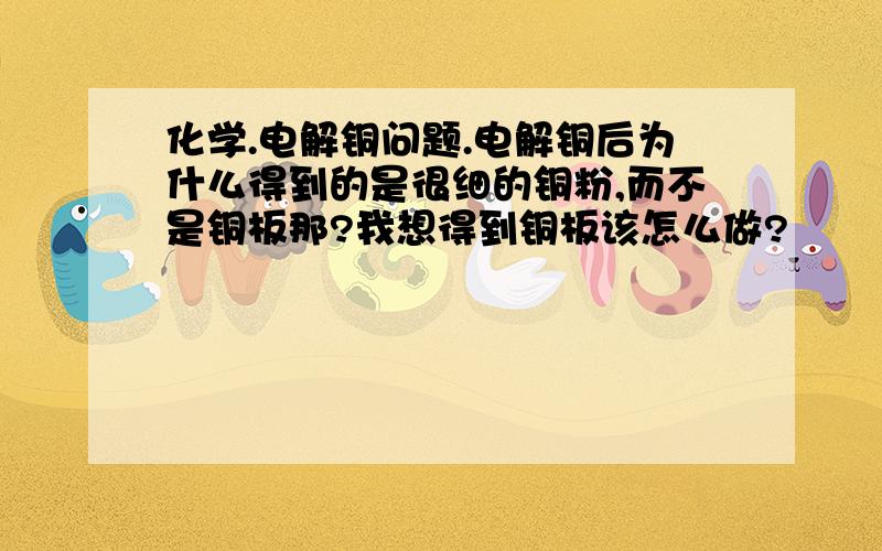 化学.电解铜问题.电解铜后为什么得到的是很细的铜粉,而不是铜板那?我想得到铜板该怎么做?