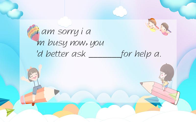 i am sorry i am busy now,you'd better ask _______for help a.