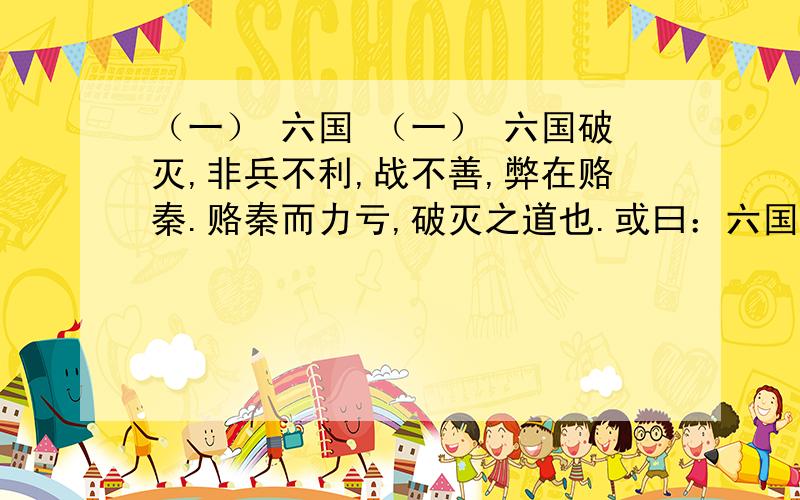 （一） 六国 （一） 六国破灭,非兵不利,战不善,弊在赂秦.赂秦而力亏,破灭之道也.或曰：六国互丧,率赂秦耶?曰：不赂者