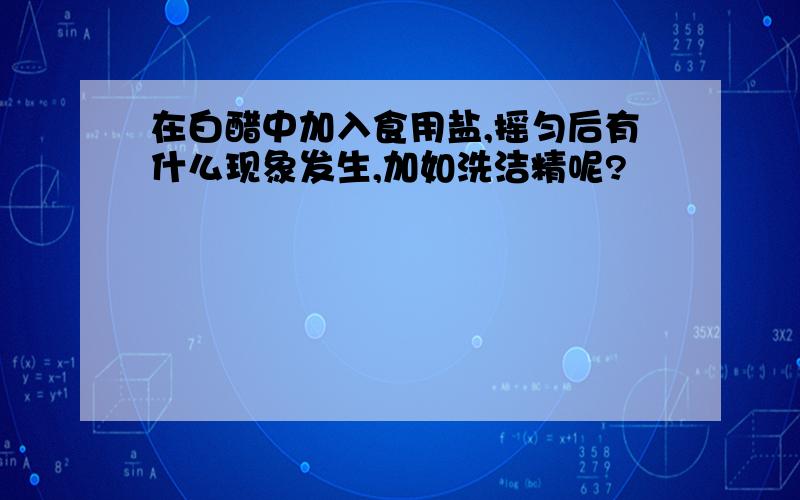 在白醋中加入食用盐,摇匀后有什么现象发生,加如洗洁精呢?