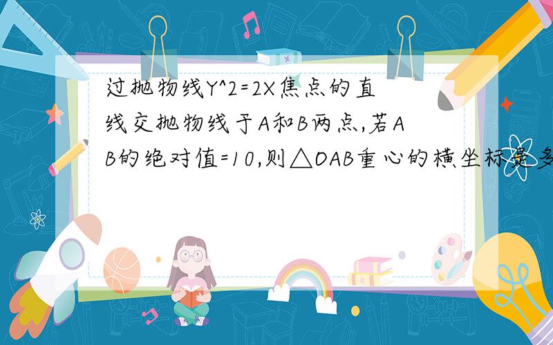 过抛物线Y^2=2X焦点的直线交抛物线于A和B两点,若AB的绝对值=10,则△OAB重心的横坐标是多少