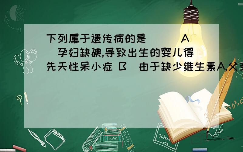 下列属于遗传病的是（ ） A．孕妇缺碘,导致出生的婴儿得先天性呆小症 B．由于缺少维生素A,父亲和儿子均得