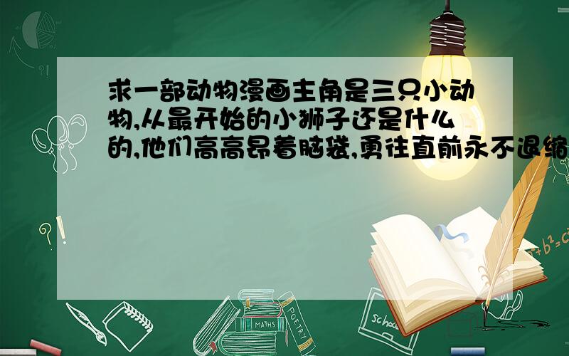 求一部动物漫画主角是三只小动物,从最开始的小狮子还是什么的,他们高高昂着脑袋,勇往直前永不退缩的坚定往前走,凶猛的气势能