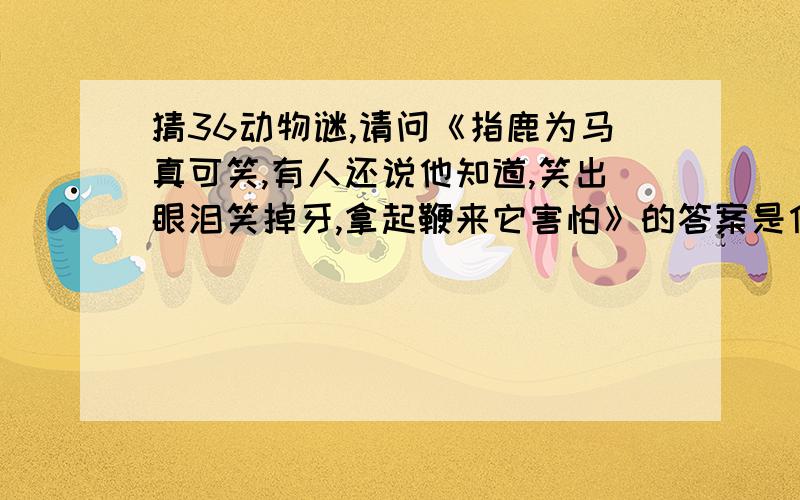 猜36动物谜,请问《指鹿为马真可笑,有人还说他知道,笑出眼泪笑掉牙,拿起鞭来它害怕》的答案是什么,...