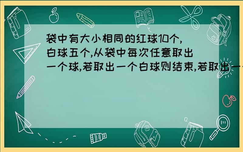 袋中有大小相同的红球10个,白球五个,从袋中每次任意取出一个球,若取出一个白球则结束,若取出一个红球则放回袋中继续从袋中